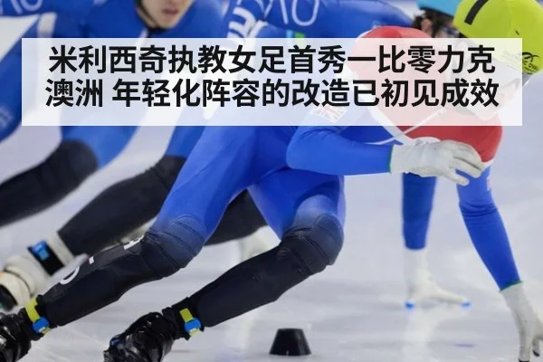米利西奇执教女足首秀一比零力克澳洲 年轻化阵容的改造已初见成效