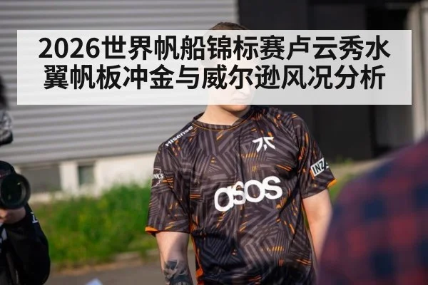 2026世界帆船锦标赛卢云秀水翼帆板冲金与威尔逊风况分析